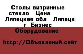 Столы витринные , стекло › Цена ­ 1 500 - Липецкая обл., Липецк г. Бизнес » Оборудование   